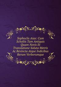 Sophoclis Aiax: Cum Scholiis Tam Antiquis Quam Novis Et Translatione Soluta Metris Ac Revincta Atque Indicibus Rerum Verborumque