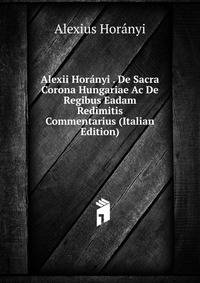Alexii Horanyi . De Sacra Corona Hungariae Ac De Regibus Eadam Redimitis Commentarius (Italian Edition)