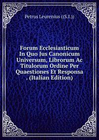 Forum Ecclesiasticum In Quo Jus Canonicum Universum, Librorum Ac Titulorum Ordine Per Quaestiones Et Responsa . (Italian Edition)