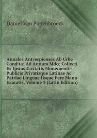 Annales Antverpienses Ab Urbe Condita: Ad Annum Mdcc Collecti Ex Ipsius Civitatis Monementis Publicis Privatisque Latinae Ac Patriae Linguae Iisque Fere Manu Exaratis, Volume 3 (Latin Edition)