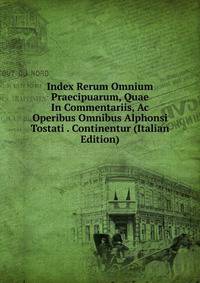 Index Rerum Omnium Praecipuarum, Quae In Commentariis, Ac Operibus Omnibus Alphonsi Tostati . Continentur (Italian Edition)