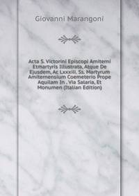 Acta S. Victorini Episcopi Amiterni Etmartyris Illustrata, Atque De Ejusdem, Ac Lxxxiii. Ss. Martyrum Amiternensium Coemeterio Prope Aquilam In . Via Salaria, Et Monumen (Italian Edition)