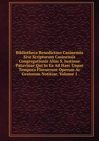 Bibliotheca Benedictino Casinensis Sive Scriptorum Casinensis Congregationis Alias S. Justinae Patavinae Qui In Ea Ad Haec Usque Tempora Floruerunt Operum Ac Gestorum Notitiae, Volume 1