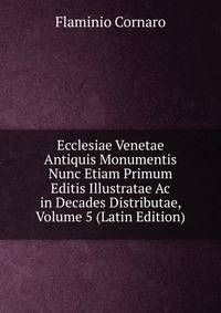 Ecclesiae Venetae Antiquis Monumentis Nunc Etiam Primum Editis Illustratae Ac in Decades Distributae, Volume 5 (Latin Edition)