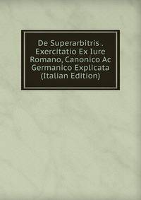 De Superarbitris . Exercitatio Ex Iure Romano, Canonico Ac Germanico Explicata (Italian Edition)
