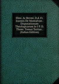 Illmi. Ac Revmi. D.d. Fr. Joannis De Montalvan . Disputationum Theologicarum In I P. D. Thom: Tomus Tertius . (Italian Edition)