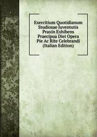 Exercitium Quotidianum Studiosae Juventutis Praxin Exhibens Praecipua Diei Opera Pie Ac Rite Celebrandi (Italian Edition)