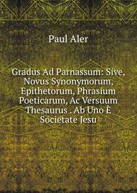 Gradus Ad Parnassum: Sive, Novus Synonymorum, Epithetorum, Phrasium Poeticarum, Ac Versuum Thesaurus . Ab Uno E Societate Jesu
