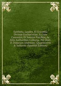 Epitheta, Laudes, Et Encomia Divinae Eucharistiae, Ex Jure Canonico, Et Sanctis Patribus, Ac Alijs Authoribus Collecta, Per Doct. D. Didacum Andream . Quaestorem &amp; Iudicem. (Spanish Edition)