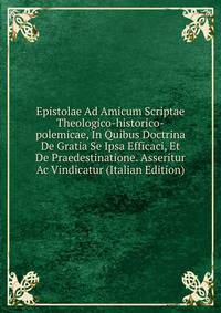 Epistolae Ad Amicum Scriptae Theologico-historico-polemicae, In Quibus Doctrina De Gratia Se Ipsa Efficaci, Et De Praedestinatione. Asseritur Ac Vindicatur (Italian Edition)