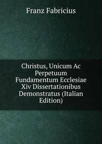 Christus, Unicum Ac Perpetuum Fundamentum Ecclesiae Xiv Dissertationibus Demonstratus (Italian Edition)