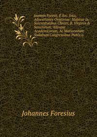 Joannis Foresii, ? Soc. Jesu, Allocutiones Oratoriae: Habitae In Solennitatibus Christi, B. Virginis &amp; Sanctorum, Alijsque Academicorum, Ac Marianorum Sodalium Congressibus Publicis