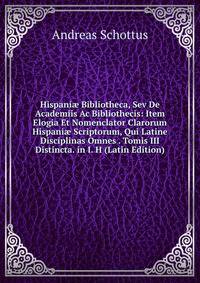 Hispani? Bibliotheca, Sev De Academiis Ac Bibliothecis: Item Elogia Et Nomenclator Clarorum Hispani? Scriptorum, Qui Latine Disciplinas Omnes . Tomis III Distincta. in I. H (Latin Edition)