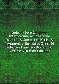 Selectis Fere Omnium Interpretum, Ac Praecipue Dacierii, &amp; Sanadonis Notis, &amp; Argumentis Illustratus Opera Et Industria Francisci Dorighello, Volume 3 (Italian Edition)