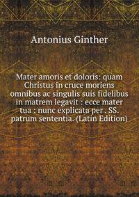 Mater amoris et doloris: quam Christus in cruce moriens omnibus ac singulis suis fidelibus in matrem legavit : ecce mater tua : nunc explicata per . SS. patrum sententia. (Latin Edition)