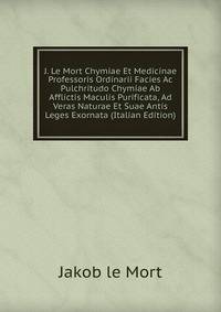 J. Le Mort Chymiae Et Medicinae Professoris Ordinarii Facies Ac Pulchritudo Chymiae Ab Afflictis Maculis Purificata, Ad Veras Naturae Et Suae Antis Leges Exornata (Italian Edition)