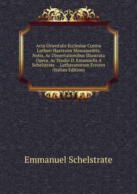 Acta Orientalis Ecclesiae Contra Lutheri Haeresim Monumentis, Notis, Ac Dissertationibus Illustrata Opera, Ac Studio D. Emanuelis A Schelstrate . . Lutheranorum Errores (Italian Edition)