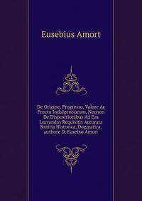 De Origine, Progressu, Valore Ac Fructu Indulgentiarum, Necnon De Dispositionibus Ad Eas Lucrandas Requisitis Accurata Notitia Historica, Dogmatica.authore D. Eusebio Amort
