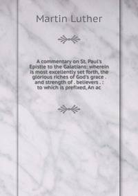 A commentary on St. Paul's Epistle to the Galatians: wherein is most excellently set forth, the glorious riches of God's grace . and strength of . believers . : to which is prefixed, An ac