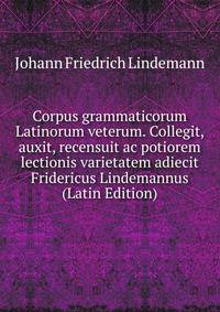 Corpus grammaticorum Latinorum veterum. Collegit, auxit, recensuit ac potiorem lectionis varietatem adiecit Fridericus Lindemannus (Latin Edition)