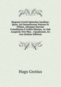 Hugonis Grotii Epistolae Ineditae: Quae, Ad Oxenstiernas Patrem Et Filium, Aliosque Sueciae Consiliarios E Gallia Missiae, Ac Sub Auspiciis Viri Plur. . Upsaliensis, Ex Aut (Italian Edition)