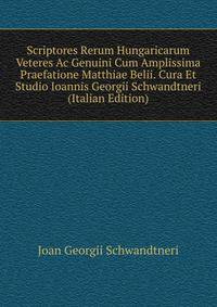 Scriptores Rerum Hungaricarum Veteres Ac Genuini Cum Amplissima Praefatione Matthiae Belii. Cura Et Studio Ioannis Georgii Schwandtneri (Italian Edition)
