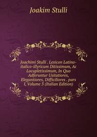 Joachimi Stulli . Lexicon Latino-italico-illyricum Ditissimum, Ac Locupletissimum, In Quo Adferuntur Usitatiores, Elegantiores, Difficiliores . pars I, Volume 3 (Italian Edition)