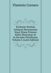 Ecclesiae Venetae Antiquis Monumentis Nunc Etiam Primum Editis Illustratae Ac in Decades Distributae, Volume 6 (Latin Edition)