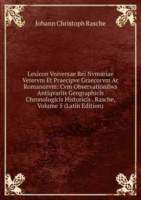 Lexicon Vniversae Rei Nvmariae Vetervm Et Praecipve Graecorvm Ac Romanorvm: Cvm Observationibvs Antiqvariis Geographicis Chronologicis Historicis . Rasche, Volume 5 (Latin Edition)