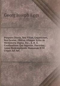 Purpura Docta, Seu Vitae, Legationes, Res Gestae, Obitus Aliaque Scitu Ac Memoratu Digna, Etc., S. R. E. Cardinalium Qui Ingenio, Doctrina, . Anno Redemptionis Humanae D Xl Usque Ad Aet