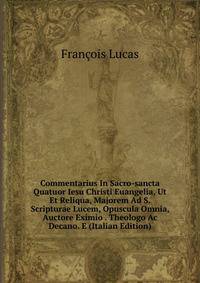 Commentarius In Sacro-sancta Quatuor Iesu Christi Euangelia, Ut Et Reliqua, Majorem Ad S. Scripturae Lucem, Opuscula Omnia, Auctore Eximio . Theologo Ac Decano. E (Italian Edition)