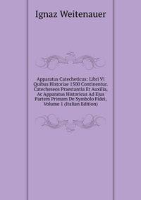 Apparatus Catecheticus: Libri Vi Quibus Historiae 1500 Continentur. Catecheseos Praestantia Et Auxilia, Ac Apparatus Historicus Ad Ejus Partem Primam De Symbolo Fidei, Volume 1 (Italian Edition)
