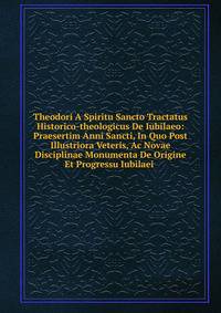 Theodori A Spiritu Sancto Tractatus Historico-theologicus De Iubilaeo: Praesertim Anni Sancti, In Quo Post Illustriora Veteris, Ac Novae Disciplinae Monumenta De Origine Et Progressu Iubilaei .
