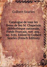 Catalogue de tous les livres de feu M. Chapelain (Bibliotheque nationale, Fonds Francais, nov. acq., no. 318). Edited by Colbert Searles (French Edition)