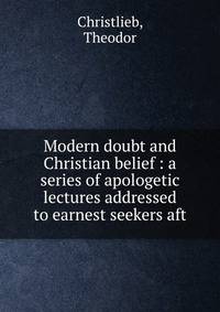Modern doubt and Christian belief : a series of apologetic lectures addressed to earnest seekers aft