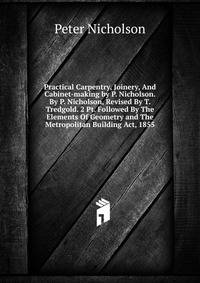 Practical Carpentry, Joinery, And Cabinet-making by P. Nicholson. By P. Nicholson, Revised By T. Tredgold. 2 Pt. Followed By The Elements Of Geometry and The Metropolitan Building Act, 1855