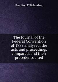 The Journal of the Federal Convention of 1787 analyzed, the acts and proceedings compared, and their precedents cited