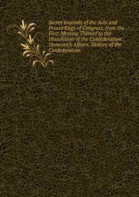 Secret Journals of the Acts and Proceedings of Congress, from the First Meeting Thereof to the Dissolution of the Confederation: Domestick Affairs. History of the Confederation