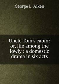 Uncle Tom's cabin: or, life among the lowly : a domestic drama in six acts