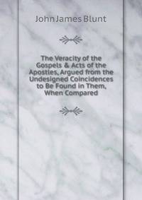 The Veracity of the Gospels &amp; Acts of the Apostles, Argued from the Undesigned Coincidences to Be Found in Them, When Compared