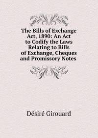 The Bills of Exchange Act, 1890: An Act to Codify the Laws Relating to Bills of Exchange, Cheques and Promissory Notes .