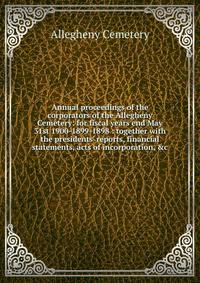 Annual proceedings of the corporators of the Allegheny Cemetery: for fiscal years end May 31st 1900-1899-1898 : together with the presidents' reports, financial statements, acts of incorporation, &amp;c