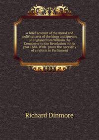 A brief account of the moral and political acts of the kings and queens of England from William the Conqueror to the Revolution in the year 1688. With . prove the necessity of a reform in Parliament