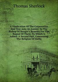 A Vindication Of The Corporation And Test Acts: In Answer To The Bishop Of Bangor's Reasons For The Repeal Of Them. To Which Is Added: A Second Part, Concerning The Religion Of Oaths
