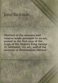 Abstract of the answers and returns made pursuant to an act, passed in the first year of the reign of His Majesty King George IV, intituled, ''An act . and of the increase or diminuation thereof.''