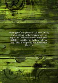 Message of the governor of New Jersey transmitting to the Legislature the report of Commission on employers' liability, together with the evidence and . also a proposed act in relation thereto