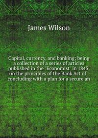 Capital, currency, and banking; being a collection of a series of articles published in the "Economist" in 1845, on the principles of the Bank Act of . concluding with a plan for a secure an