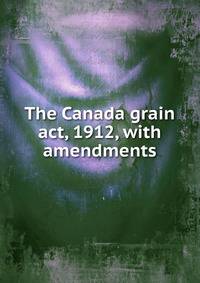 The Canada grain act, 1912, with amendments