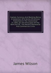 Capital, Currency, And Banking Being A Collection Of A Series Of Articles Published In The "economist" In 1845, On The Principles Of The Bank Act Of . The Recent Monetarial And Commercial Crisis