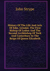 History Of The Life And Acts Of Edm. Grindal, The First Bishop Of Lodon And The Second Archbishop Of York And Canterbury In The Reign Of Queen Elizabeth